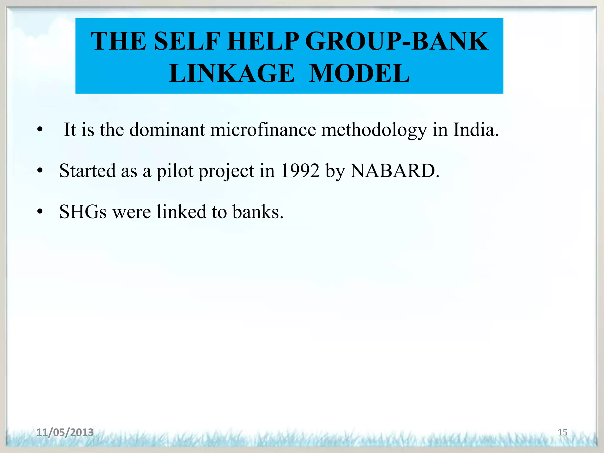 THE SELF HELP GROUP-BANK
LINKAGE MODEL
• It is the dominant microfinance methodology in India.
• Started as a pilot project in 1992 by NABARD.
• SHGs were linked to banks.
11/05/2013 15
 
