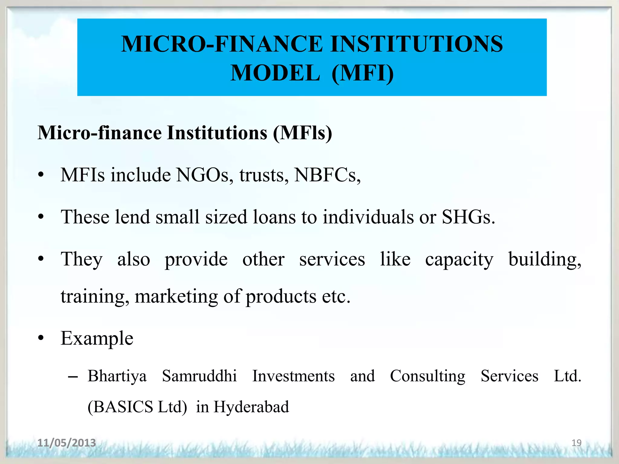 MICRO-FINANCE INSTITUTIONS
MODEL (MFI)
Micro-finance Institutions (MFls)
• MFIs include NGOs, trusts, NBFCs,
• These lend small sized loans to individuals or SHGs.
• They also provide other services like capacity building,
training, marketing of products etc.
• Example
– Bhartiya Samruddhi Investments and Consulting Services Ltd.
(BASICS Ltd) in Hyderabad
11/05/2013 19
 