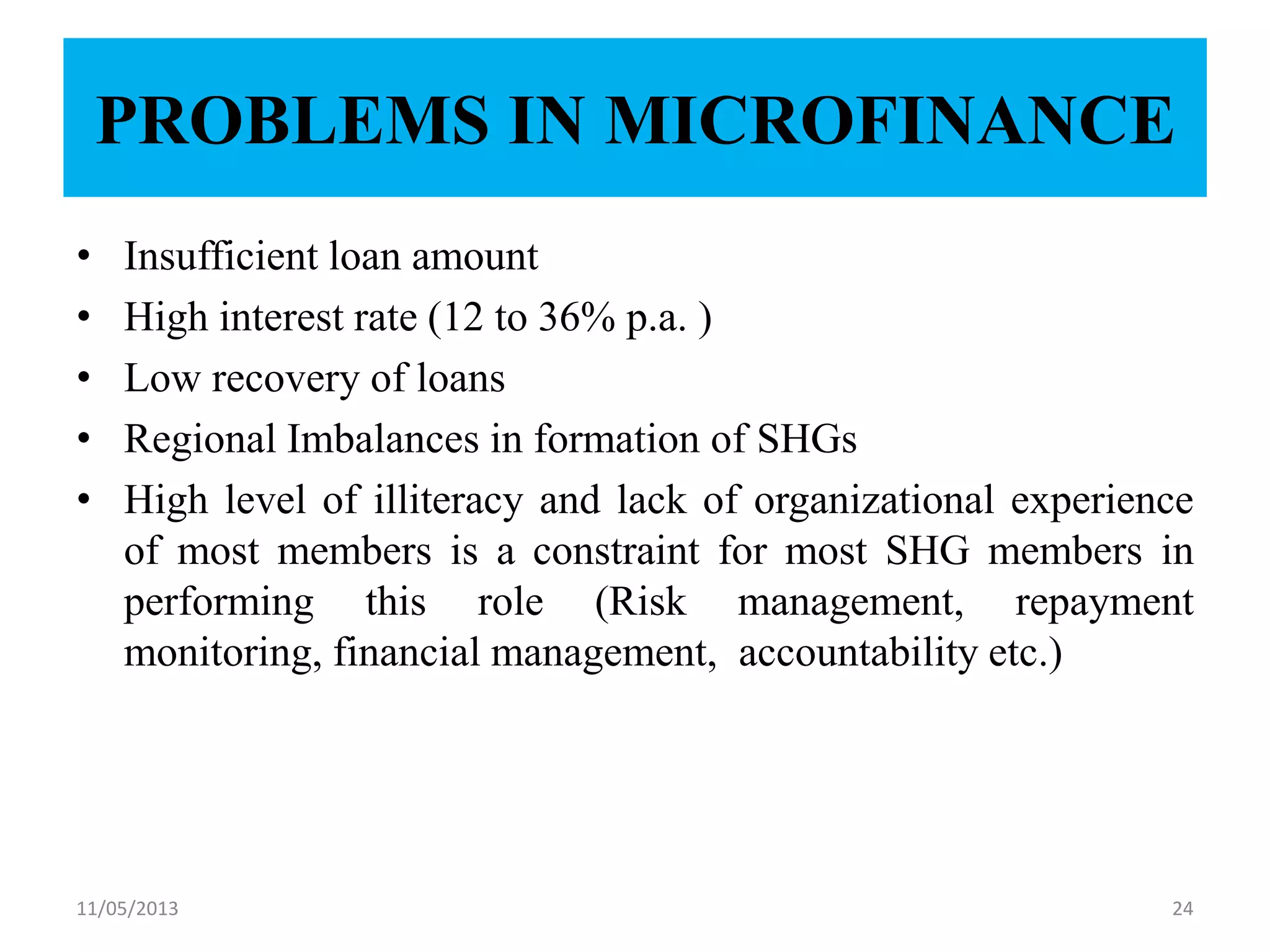 PROBLEMS IN MICROFINANCE
• Insufficient loan amount
• High interest rate (12 to 36% p.a. )
• Low recovery of loans
• Regional Imbalances in formation of SHGs
• High level of illiteracy and lack of organizational experience
of most members is a constraint for most SHG members in
performing this role (Risk management, repayment
monitoring, financial management, accountability etc.)
11/05/2013 24
 