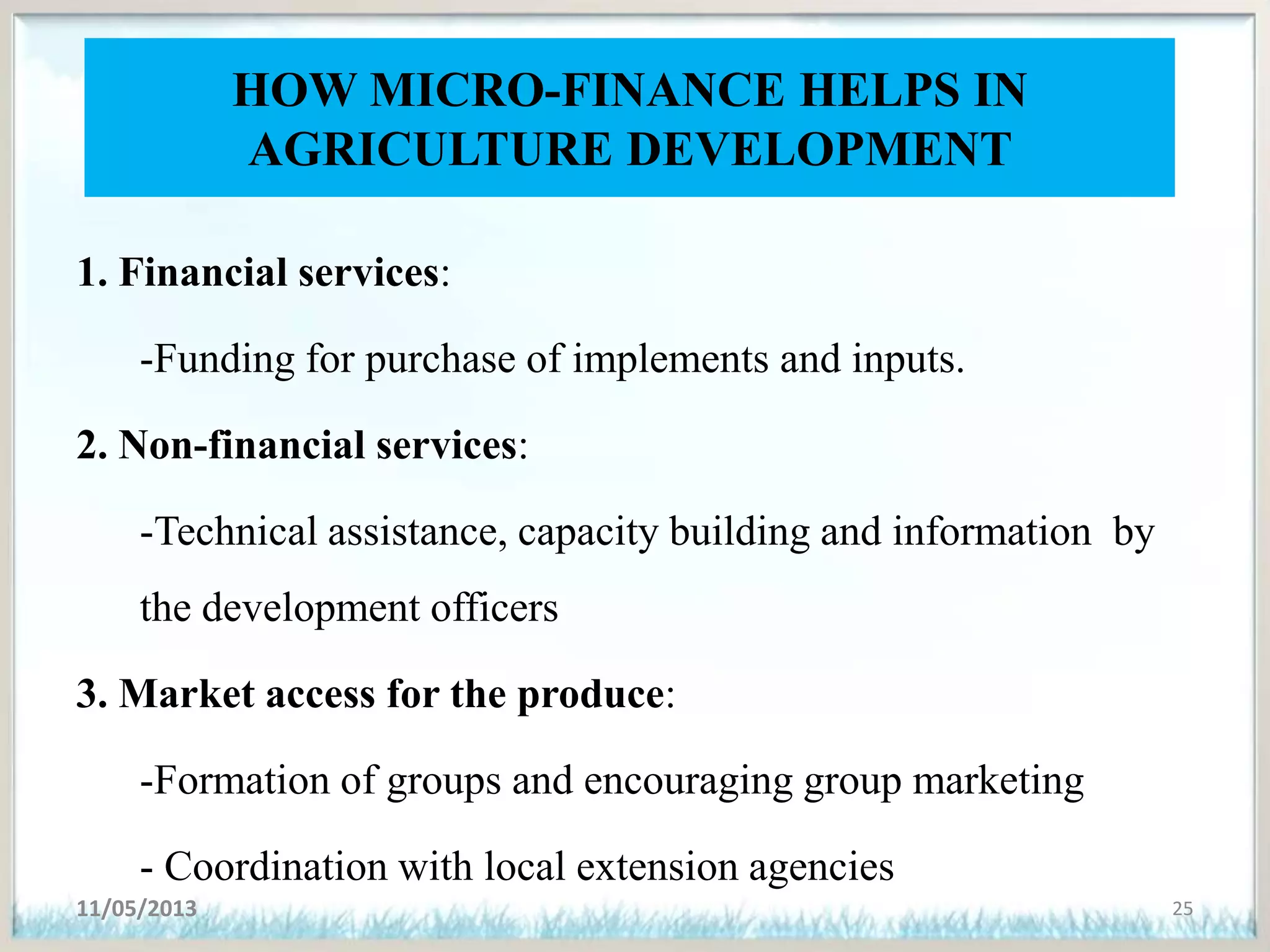 HOW MICRO-FINANCE HELPS IN
AGRICULTURE DEVELOPMENT
1. Financial services:
-Funding for purchase of implements and inputs.
2. Non-financial services:
-Technical assistance, capacity building and information by
the development officers
3. Market access for the produce:
-Formation of groups and encouraging group marketing
- Coordination with local extension agencies
11/05/2013 25
 