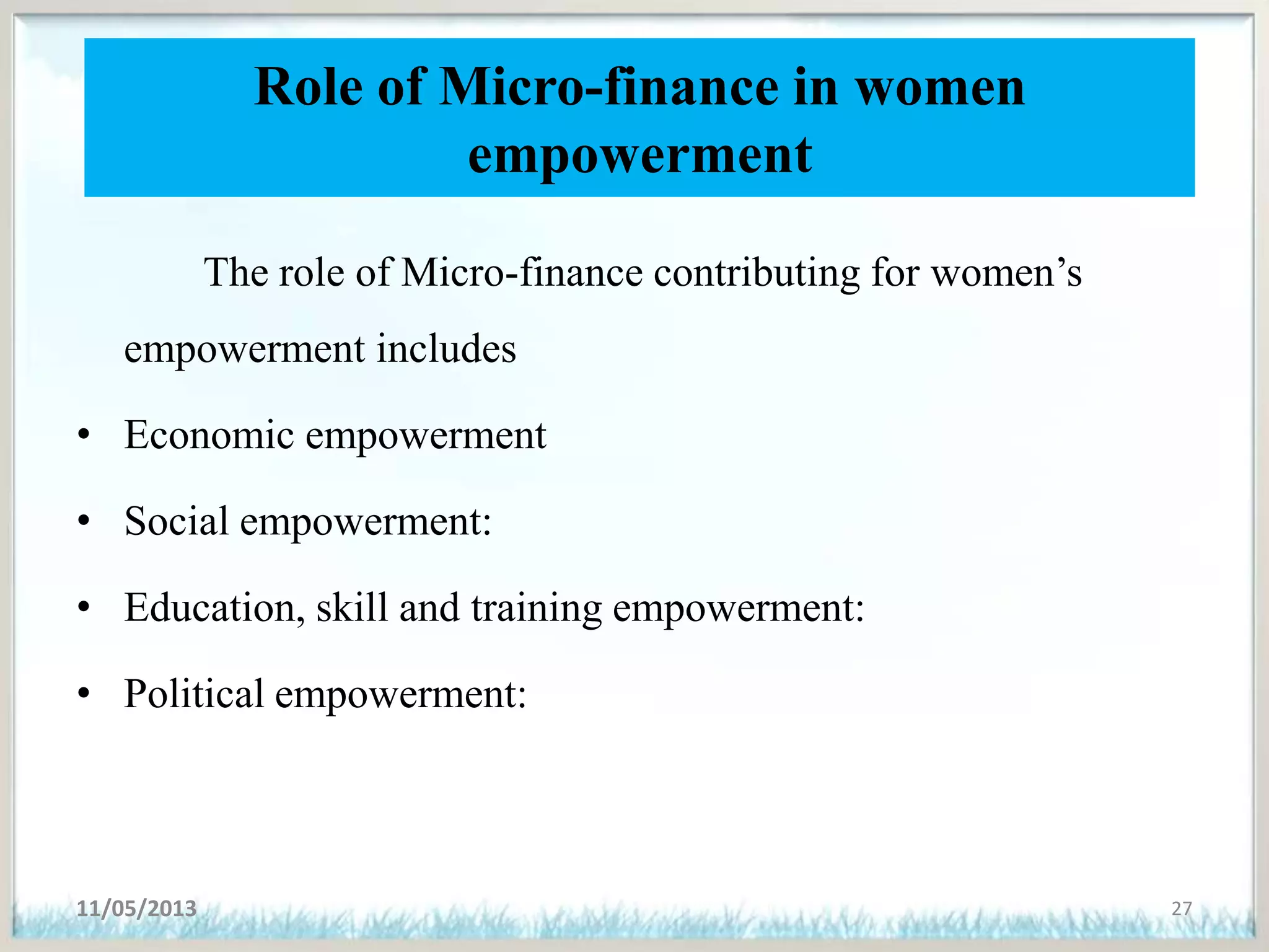 Role of Micro-finance in women
empowerment
The role of Micro-finance contributing for women’s
empowerment includes
• Economic empowerment
• Social empowerment:
• Education, skill and training empowerment:
• Political empowerment:
11/05/2013 27
 