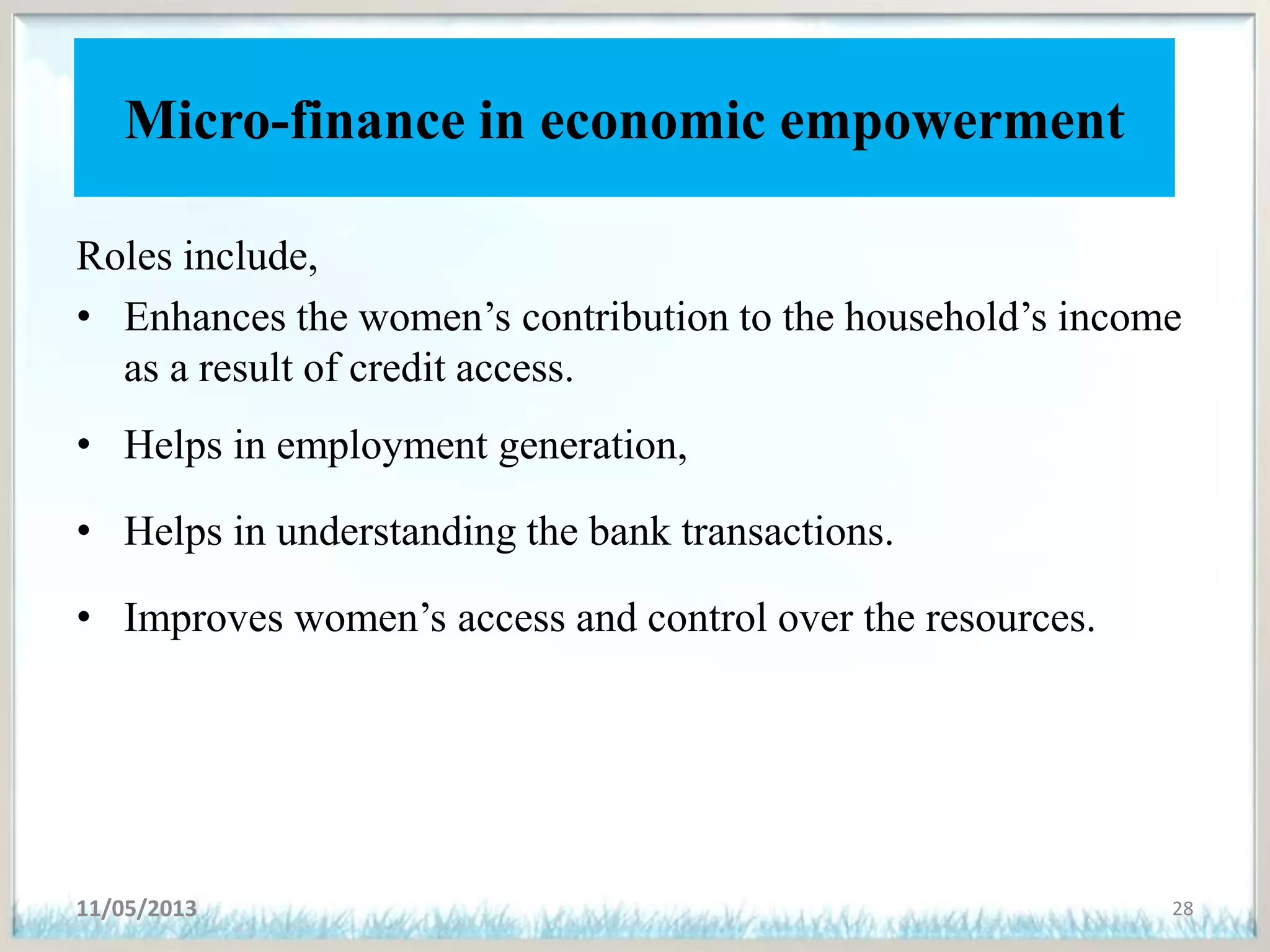 Micro-finance in economic empowerment
Roles include,
• Enhances the women’s contribution to the household’s income
as a result of credit access.
• Helps in employment generation,
• Helps in understanding the bank transactions.
• Improves women’s access and control over the resources.
11/05/2013 28
 