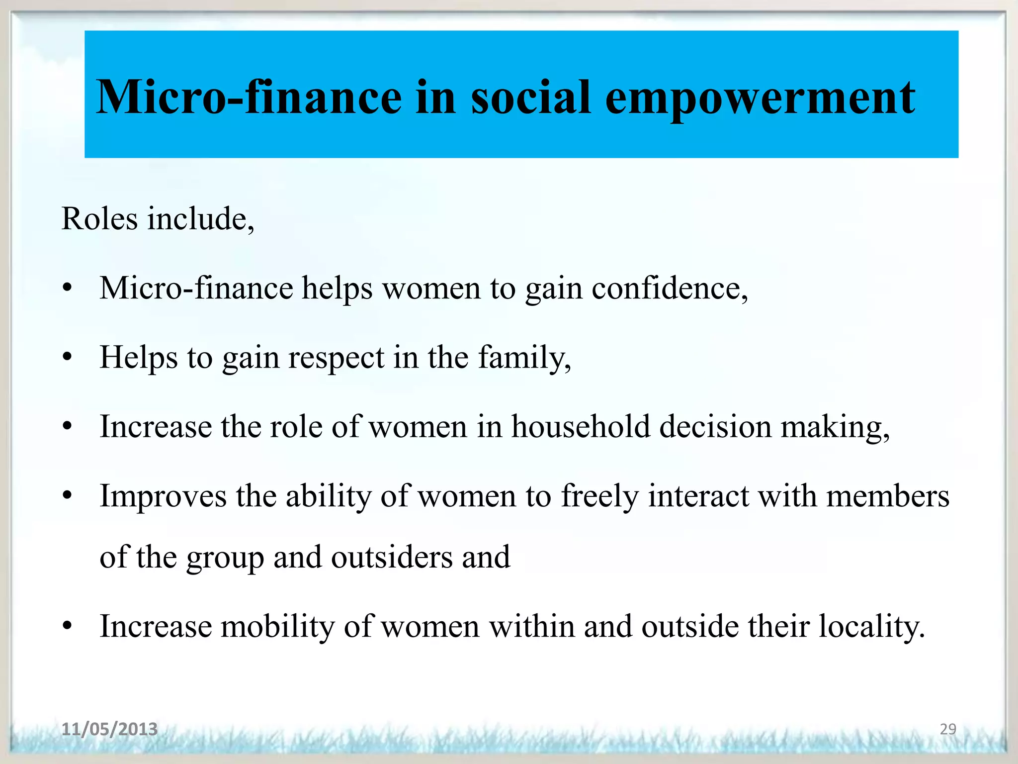 Micro-finance in social empowerment
Roles include,
• Micro-finance helps women to gain confidence,
• Helps to gain respect in the family,
• Increase the role of women in household decision making,
• Improves the ability of women to freely interact with members
of the group and outsiders and
• Increase mobility of women within and outside their locality.
11/05/2013 29
 