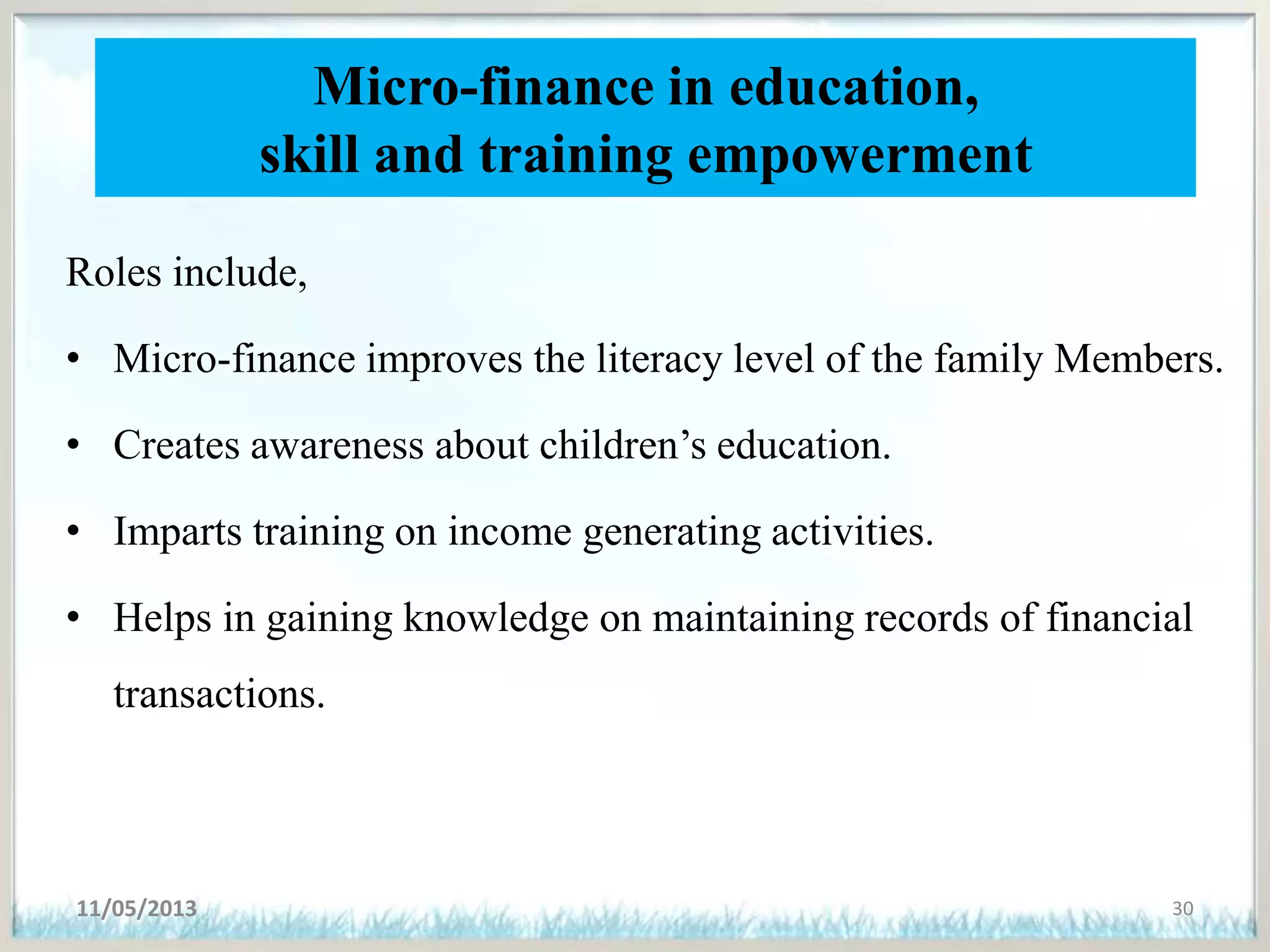 Micro-finance in education,
skill and training empowerment
Roles include,
• Micro-finance improves the literacy level of the family Members.
• Creates awareness about children’s education.
• Imparts training on income generating activities.
• Helps in gaining knowledge on maintaining records of financial
transactions.
11/05/2013 30
 