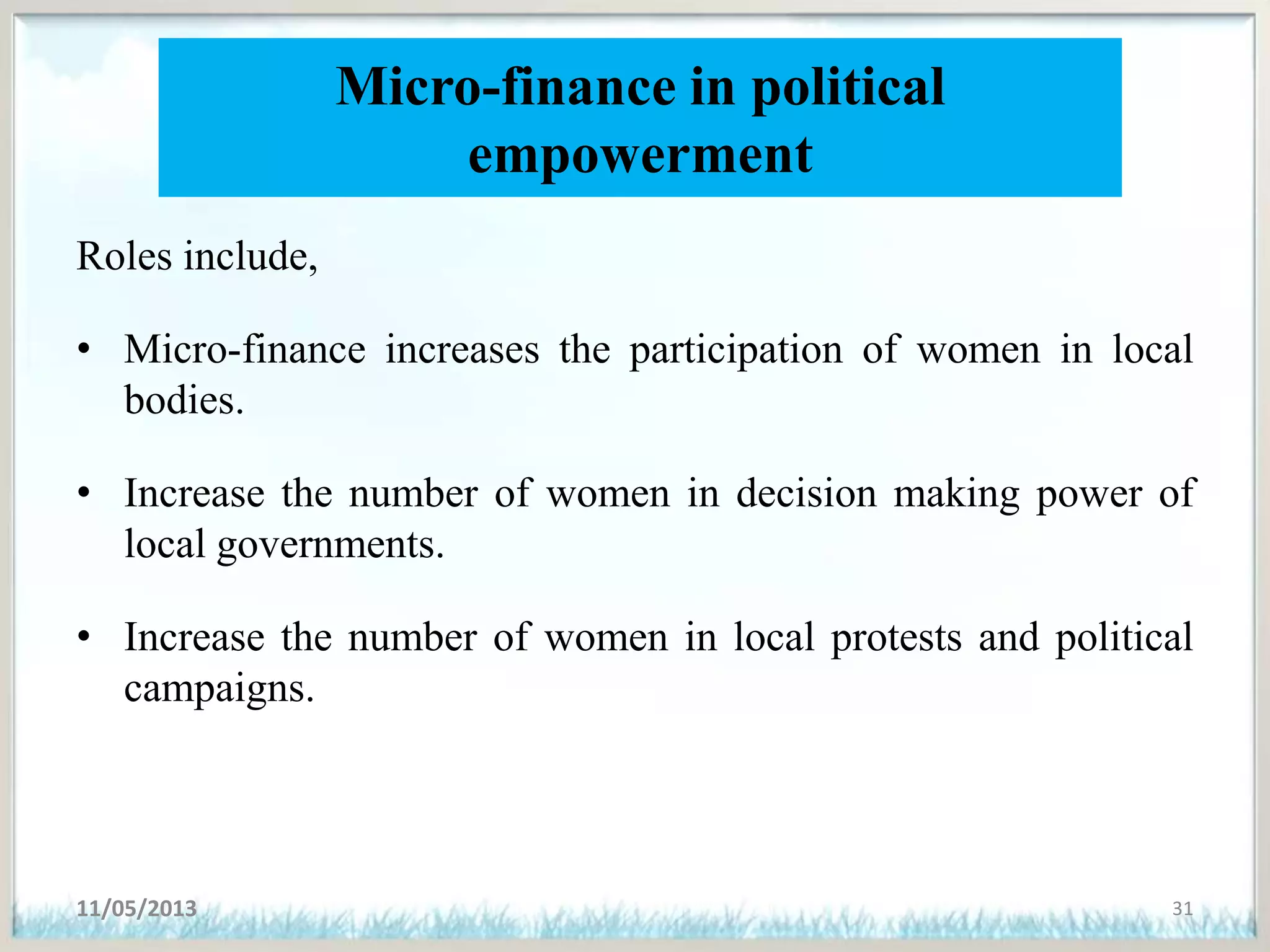 Micro-finance in political
empowerment
Roles include,
• Micro-finance increases the participation of women in local
bodies.
• Increase the number of women in decision making power of
local governments.
• Increase the number of women in local protests and political
campaigns.
11/05/2013 31
 