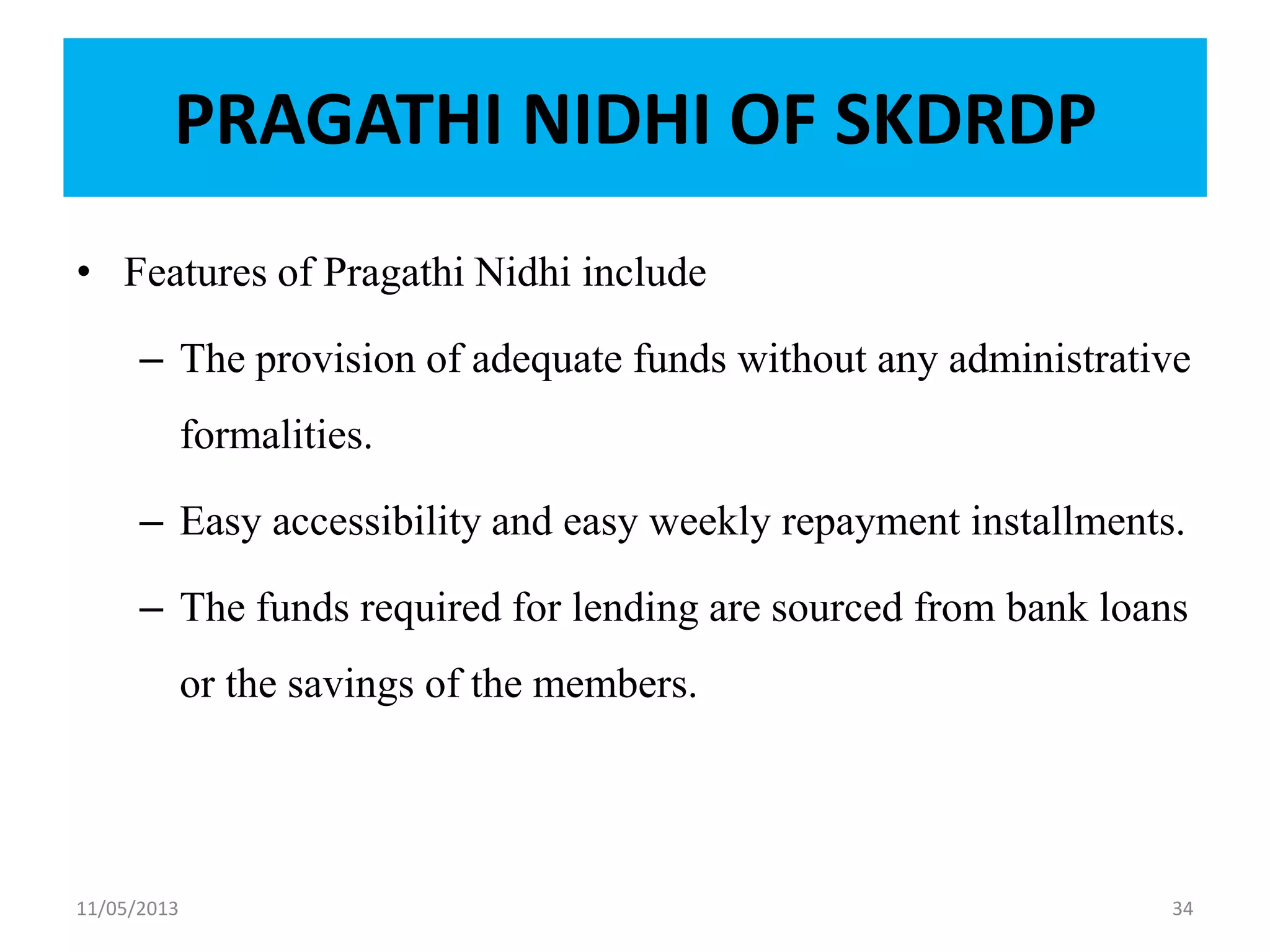 PRAGATHI NIDHI OF SKDRDP
• Features of Pragathi Nidhi include
– The provision of adequate funds without any administrative
formalities.
– Easy accessibility and easy weekly repayment installments.
– The funds required for lending are sourced from bank loans
or the savings of the members.
11/05/2013 34
 