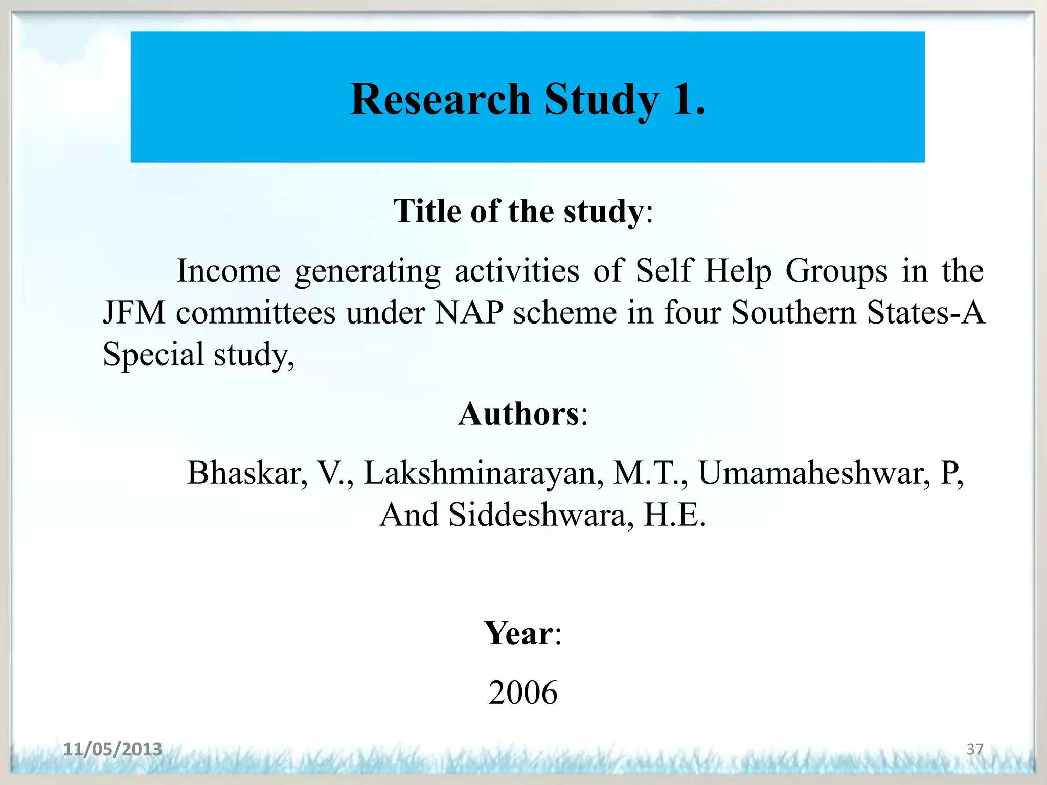 Research Study 1.
Title of the study:
Income generating activities of Self Help Groups in the
JFM committees under NAP scheme in four Southern States-A
Special study,
Authors:
Bhaskar, V., Lakshminarayan, M.T., Umamaheshwar, P,
And Siddeshwara, H.E.
Year:
2006
11/05/2013 37
 