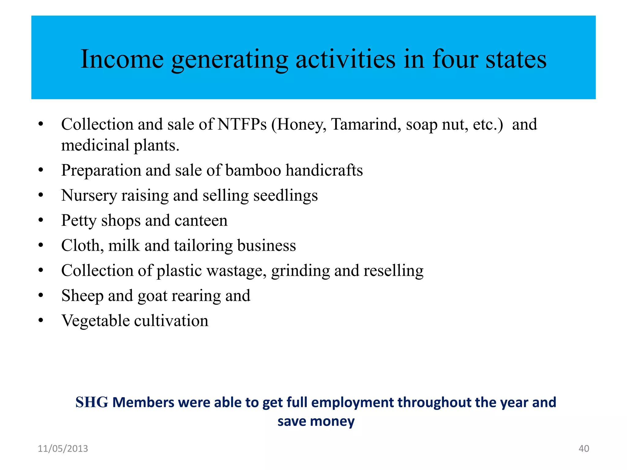 11/05/2013 40
Income generating activities in four states
• Collection and sale of NTFPs (Honey, Tamarind, soap nut, etc.) and
medicinal plants.
• Preparation and sale of bamboo handicrafts
• Nursery raising and selling seedlings
• Petty shops and canteen
• Cloth, milk and tailoring business
• Collection of plastic wastage, grinding and reselling
• Sheep and goat rearing and
• Vegetable cultivation
SHG Members were able to get full employment throughout the year and
save money
 
