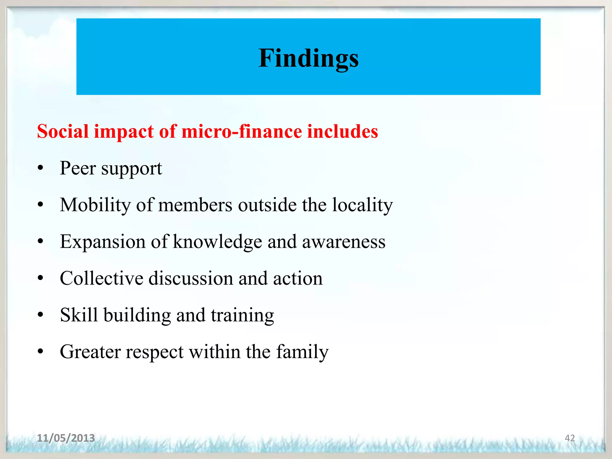 Findings
Social impact of micro-finance includes
• Peer support
• Mobility of members outside the locality
• Expansion of knowledge and awareness
• Collective discussion and action
• Skill building and training
• Greater respect within the family
11/05/2013 42
 