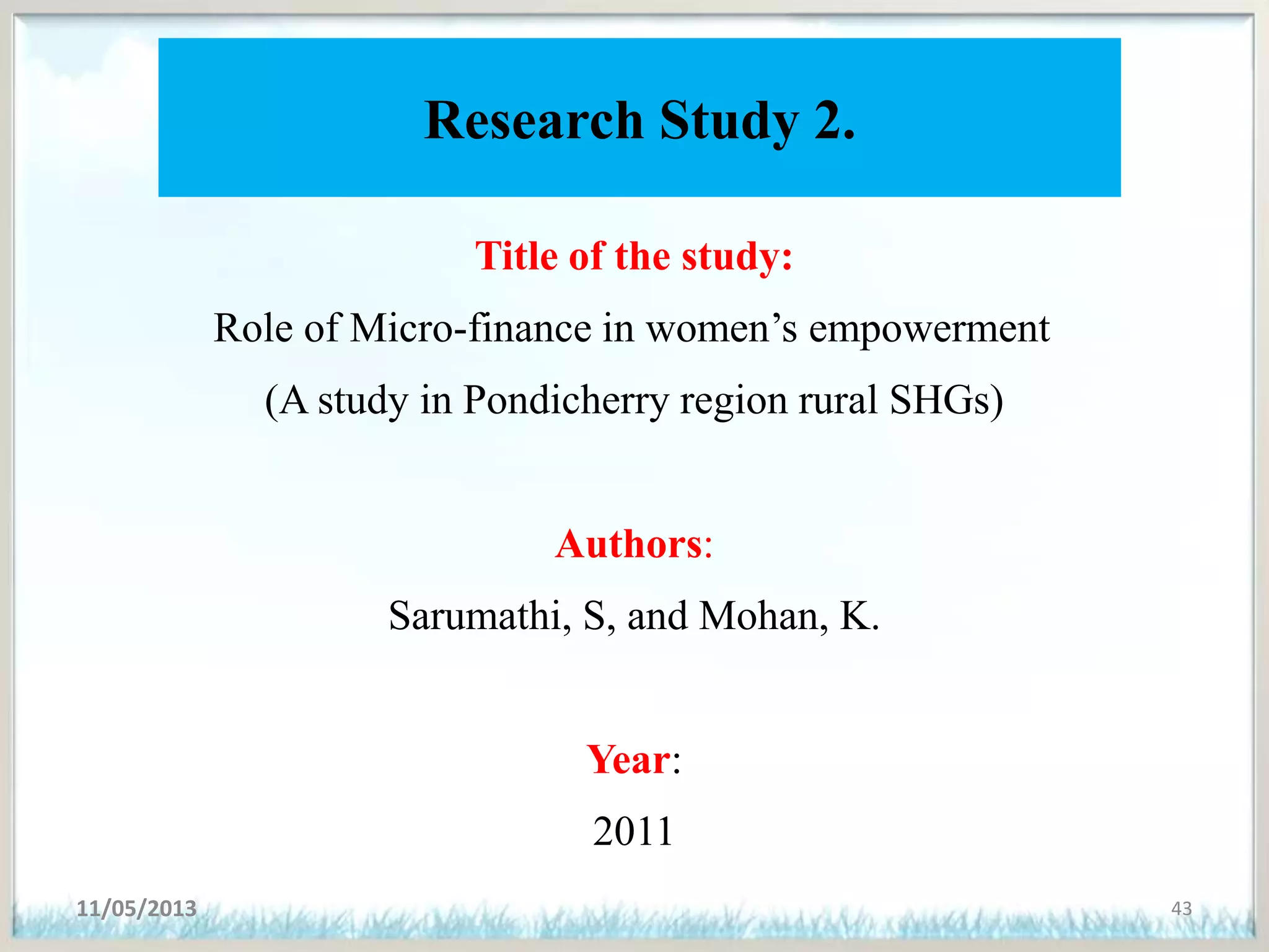Research Study 2.
Title of the study:
Role of Micro-finance in women’s empowerment
(A study in Pondicherry region rural SHGs)
Authors:
Sarumathi, S, and Mohan, K.
Year:
2011
11/05/2013 43
 