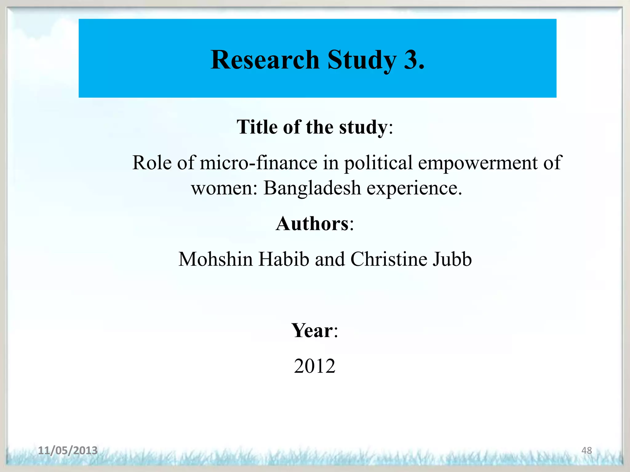 Research Study 3.
Title of the study:
Role of micro-finance in political empowerment of
women: Bangladesh experience.
Authors:
Mohshin Habib and Christine Jubb
Year:
2012
11/05/2013 48
 