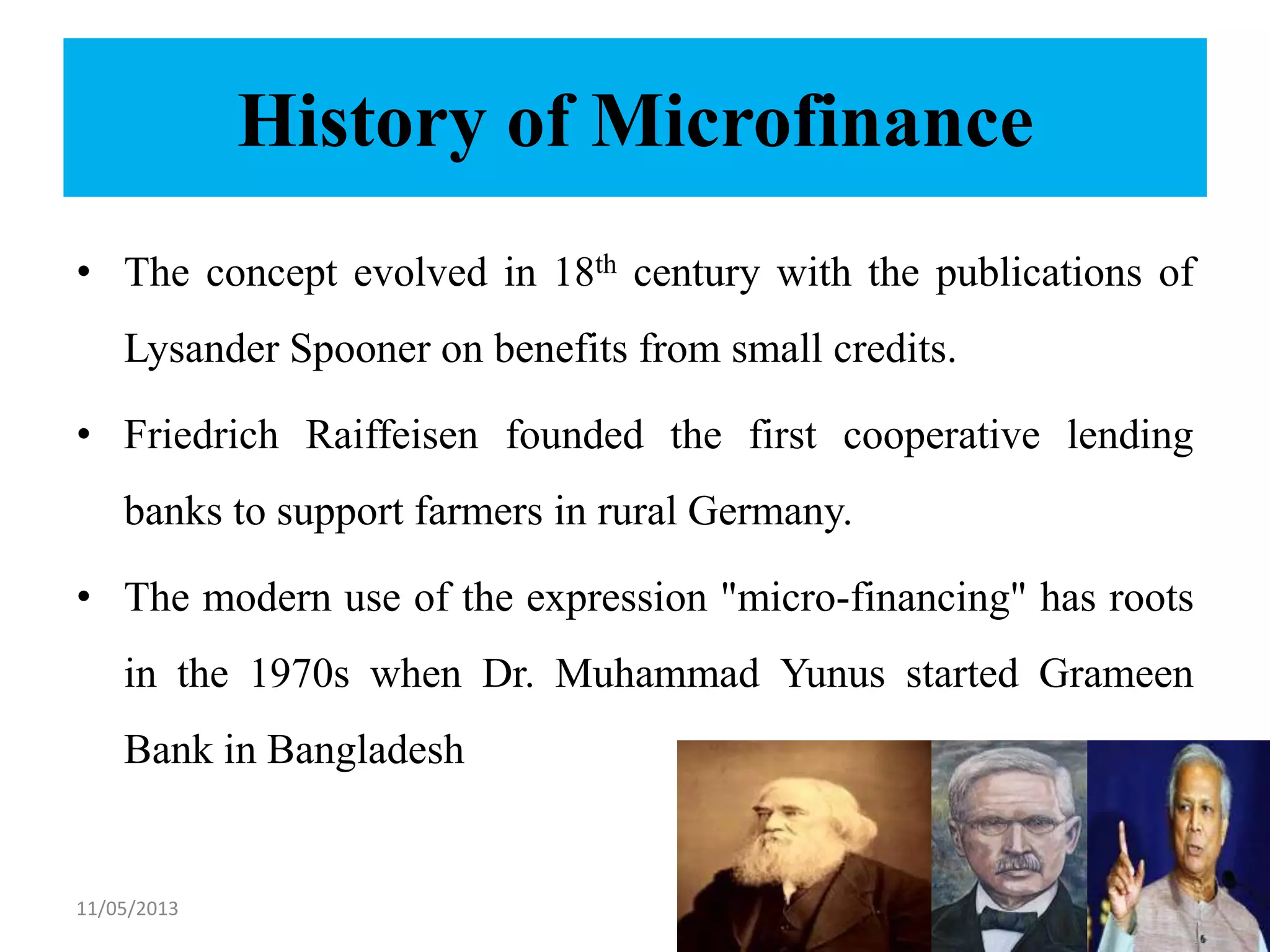 History of Microfinance
• The concept evolved in 18th century with the publications of
Lysander Spooner on benefits from small credits.
• Friedrich Raiffeisen founded the first cooperative lending
banks to support farmers in rural Germany.
• The modern use of the expression "micro-financing" has roots
in the 1970s when Dr. Muhammad Yunus started Grameen
Bank in Bangladesh
11/05/2013 5
 