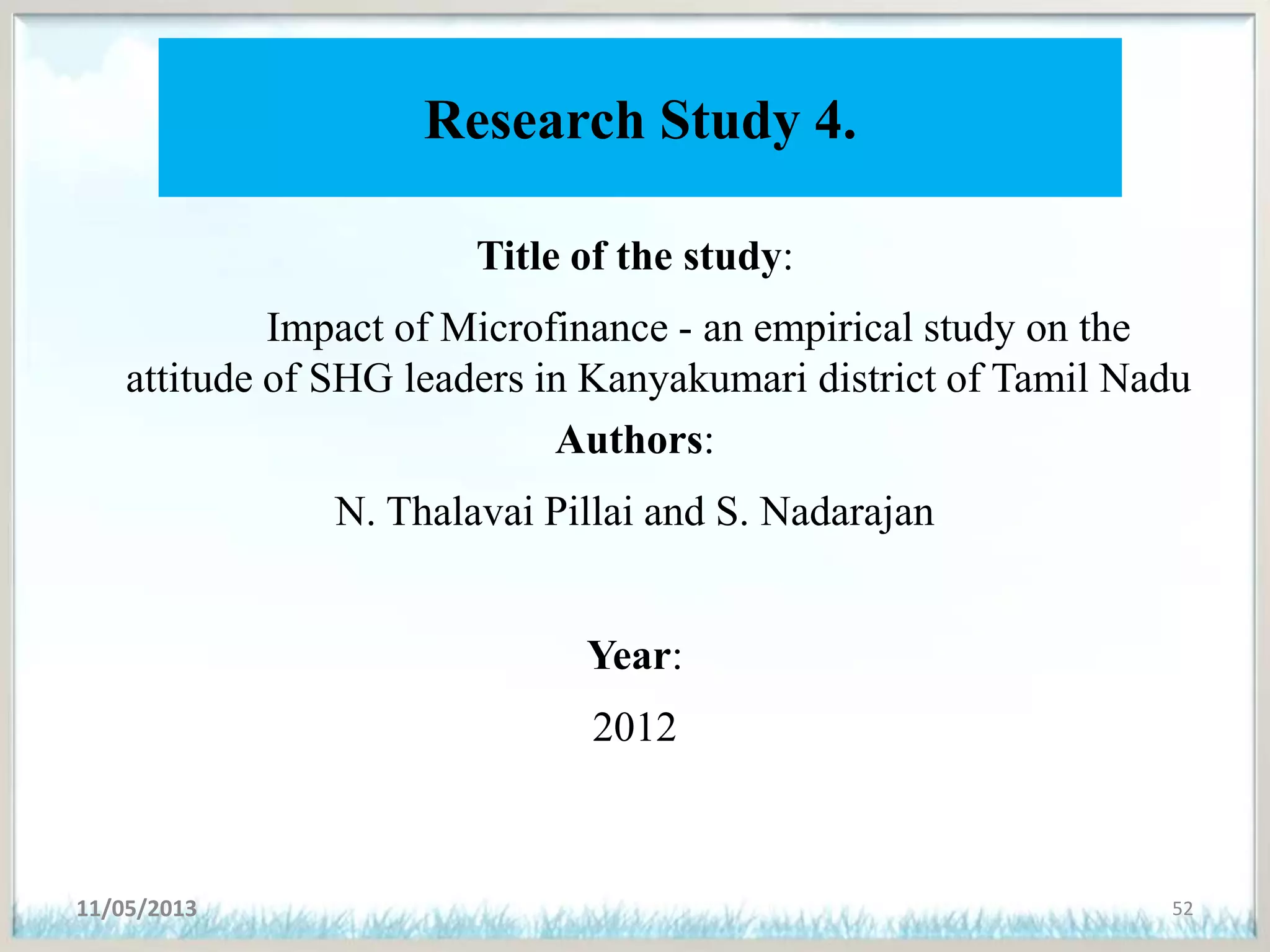 Research Study 4.
Title of the study:
Impact of Microfinance - an empirical study on the
attitude of SHG leaders in Kanyakumari district of Tamil Nadu
Authors:
N. Thalavai Pillai and S. Nadarajan
Year:
2012
11/05/2013 52
 