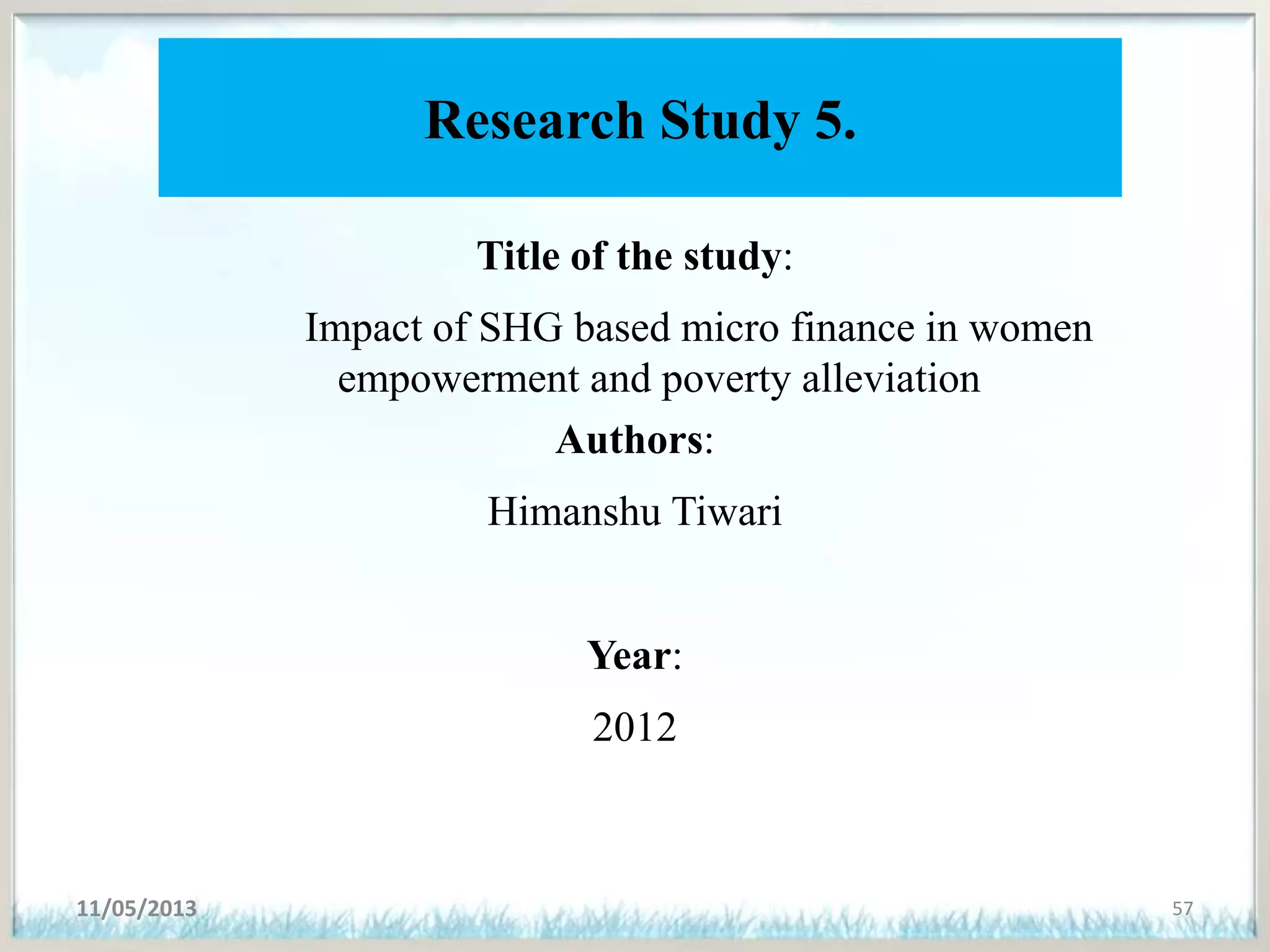 Research Study 5.
Title of the study:
Impact of SHG based micro finance in women
empowerment and poverty alleviation
Authors:
Himanshu Tiwari
Year:
2012
11/05/2013 57
 