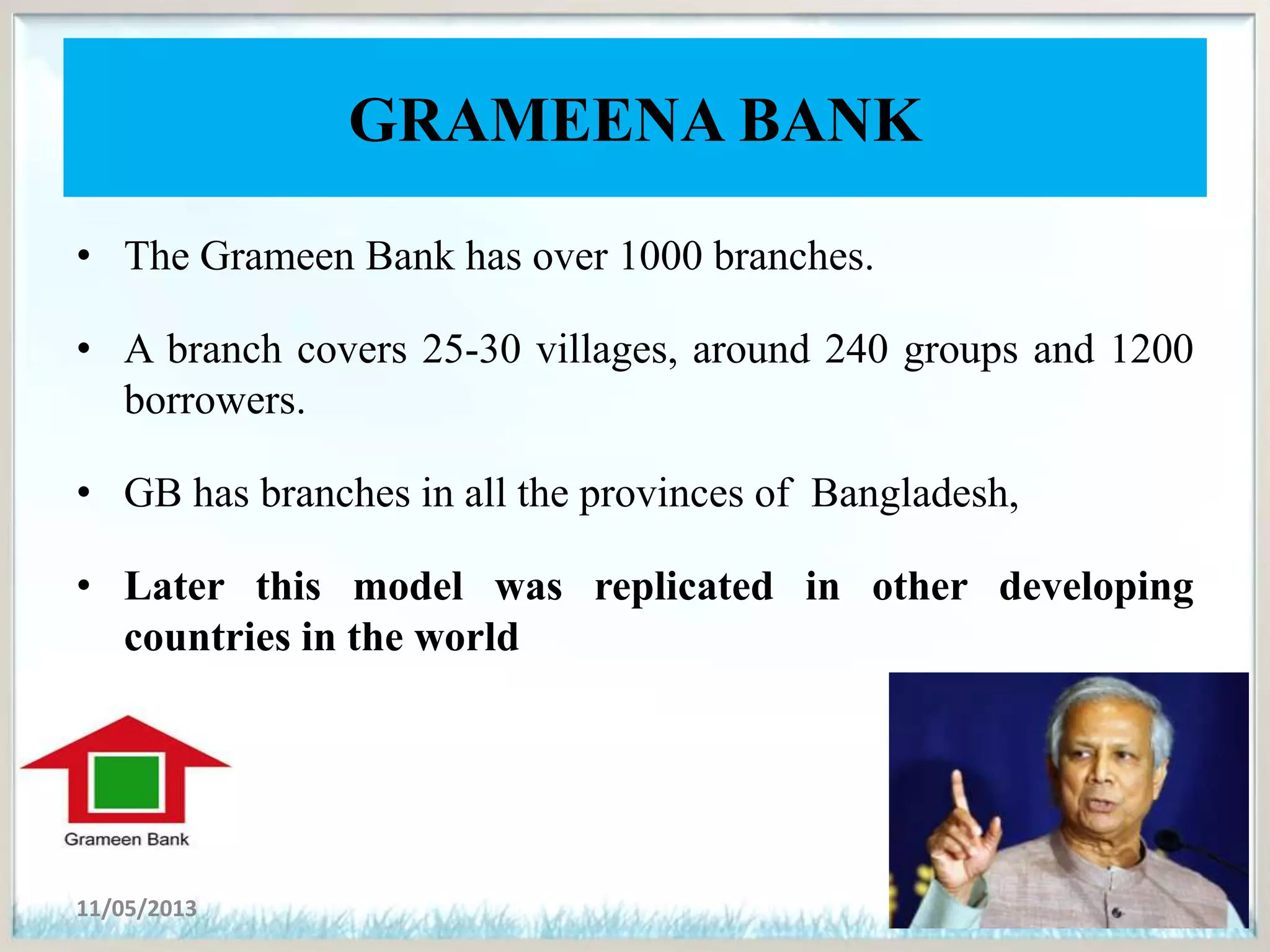 GRAMEENA BANK
• The Grameen Bank has over 1000 branches.
• A branch covers 25-30 villages, around 240 groups and 1200
borrowers.
• GB has branches in all the provinces of Bangladesh,
• Later this model was replicated in other developing
countries in the world
11/05/2013 6
 
