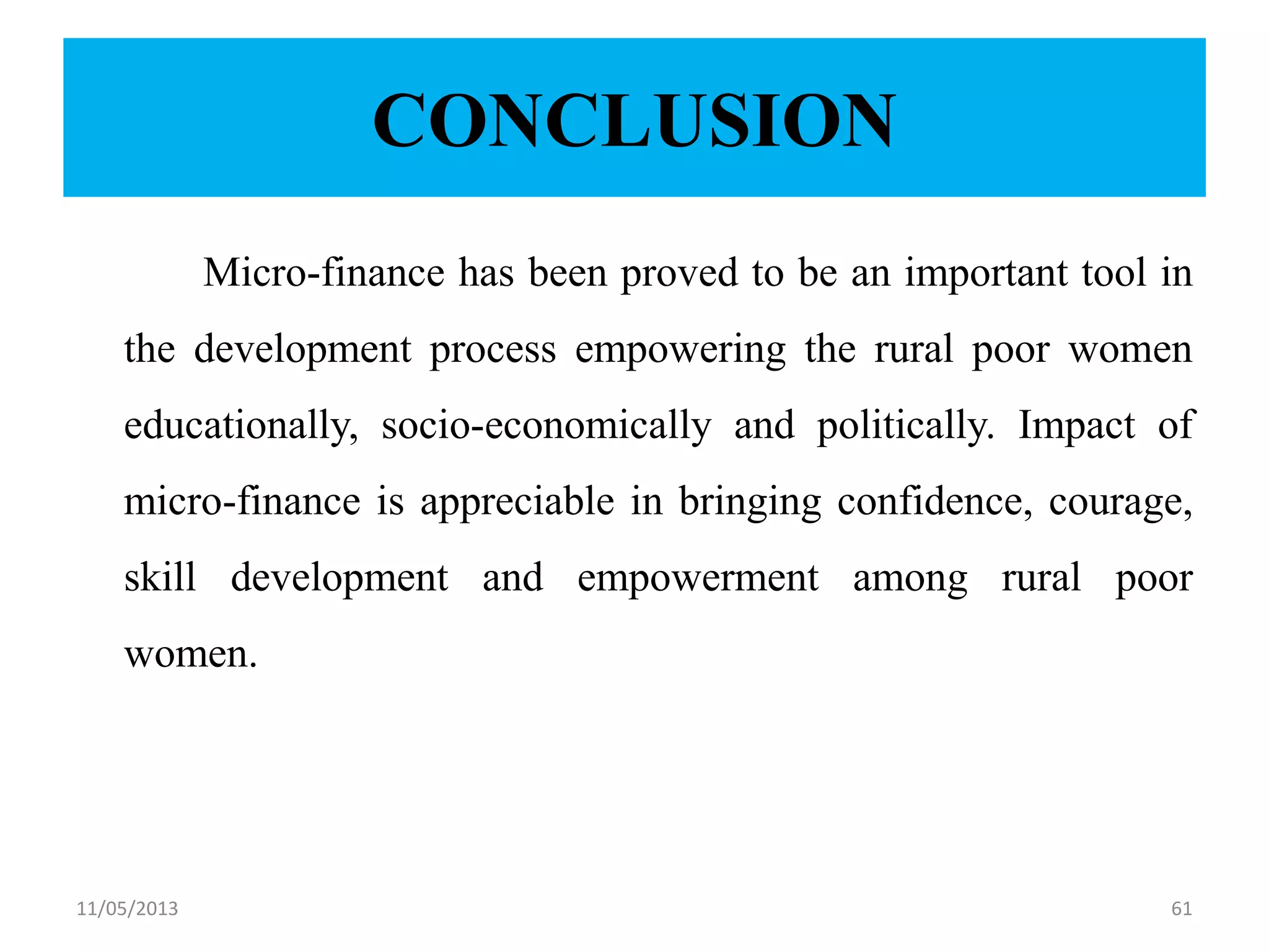 CONCLUSION
Micro-finance has been proved to be an important tool in
the development process empowering the rural poor women
educationally, socio-economically and politically. Impact of
micro-finance is appreciable in bringing confidence, courage,
skill development and empowerment among rural poor
women.
11/05/2013 61
 