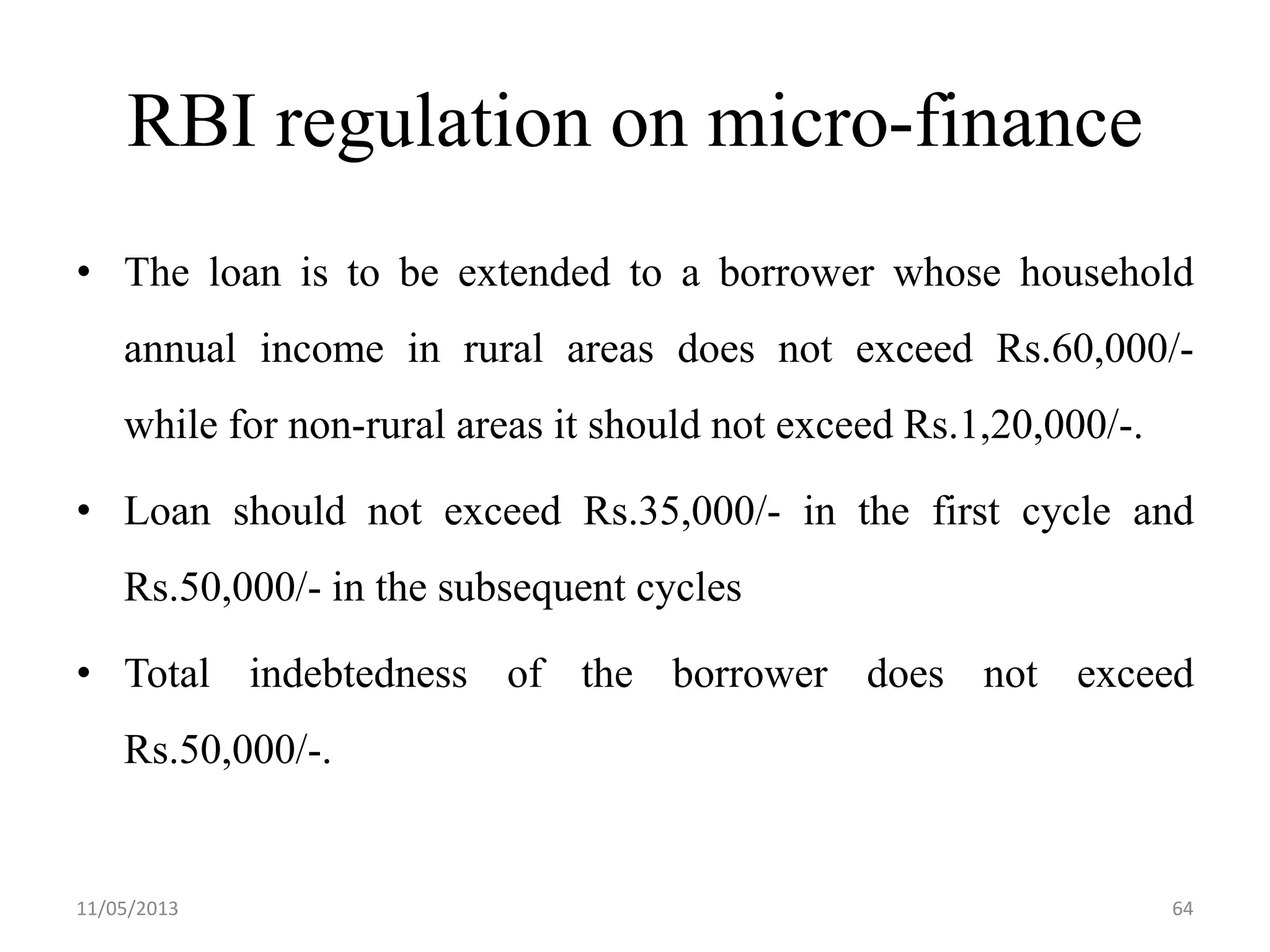RBI regulation on micro-finance
• The loan is to be extended to a borrower whose household
annual income in rural areas does not exceed Rs.60,000/-
while for non-rural areas it should not exceed Rs.1,20,000/-.
• Loan should not exceed Rs.35,000/- in the first cycle and
Rs.50,000/- in the subsequent cycles
• Total indebtedness of the borrower does not exceed
Rs.50,000/-.
11/05/2013 64
 