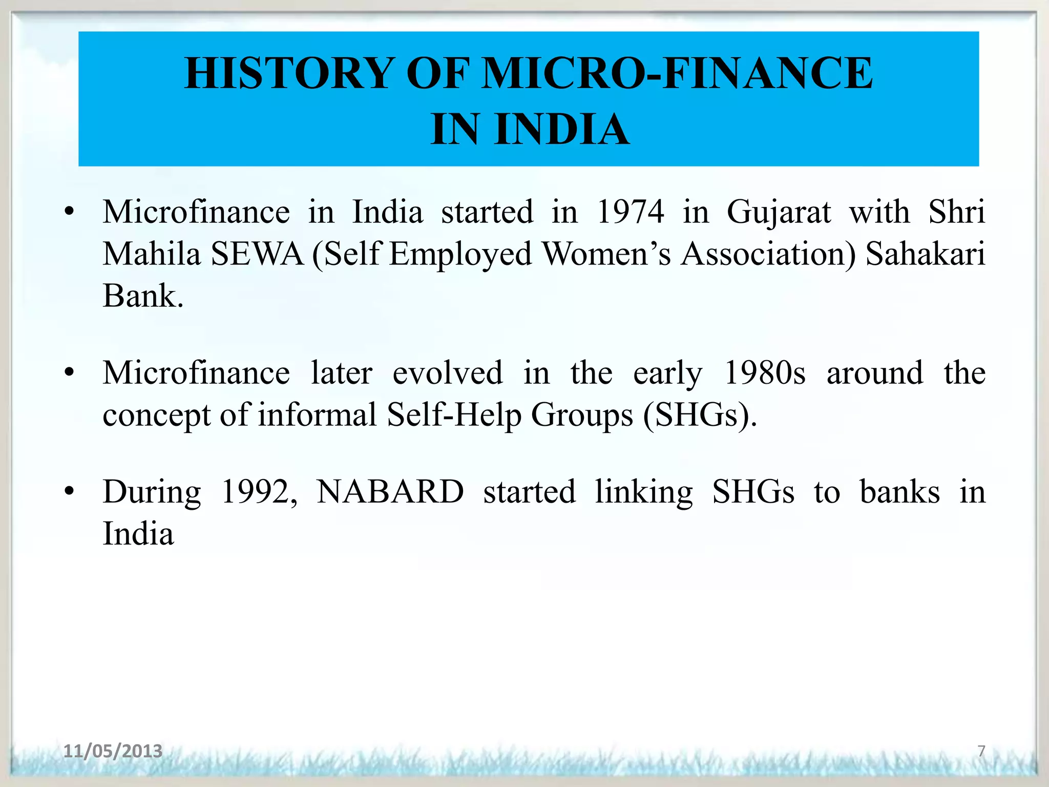 HISTORY OF MICRO-FINANCE
IN INDIA
• Microfinance in India started in 1974 in Gujarat with Shri
Mahila SEWA (Self Employed Women’s Association) Sahakari
Bank.
• Microfinance later evolved in the early 1980s around the
concept of informal Self-Help Groups (SHGs).
• During 1992, NABARD started linking SHGs to banks in
India
11/05/2013 7
 