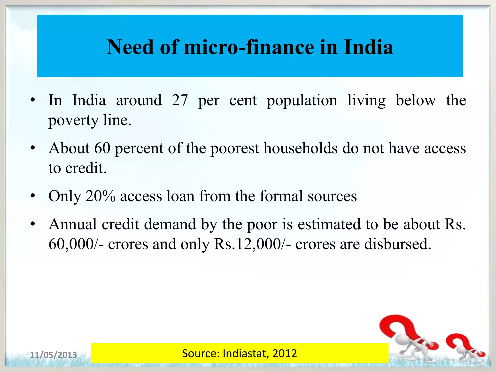 Need of micro-finance in India
• In India around 27 per cent population living below the
poverty line.
• About 60 percent of the poorest households do not have access
to credit.
• Only 20% access loan from the formal sources
• Annual credit demand by the poor is estimated to be about Rs.
60,000/- crores and only Rs.12,000/- crores are disbursed.
11/05/2013 8Source: Indiastat, 2012
 