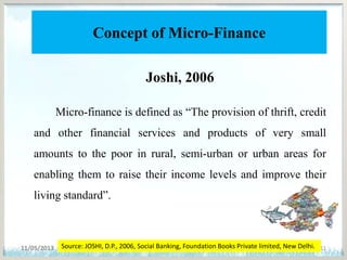 Concept of Micro-Finance
Joshi, 2006
Micro-finance is defined as “The provision of thrift, credit
and other financial services and products of very small
amounts to the poor in rural, semi-urban or urban areas for
enabling them to raise their income levels and improve their
living standard”.
11/05/2013 11Source: JOSHI, D.P., 2006, Social Banking, Foundation Books Private limited, New Delhi.
 
