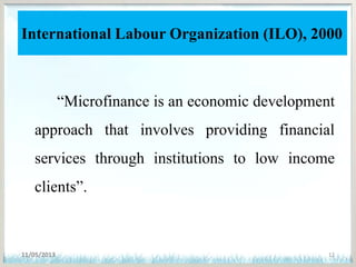International Labour Organization (ILO), 2000
“Microfinance is an economic development
approach that involves providing financial
services through institutions to low income
clients”.
11/05/2013 12
 