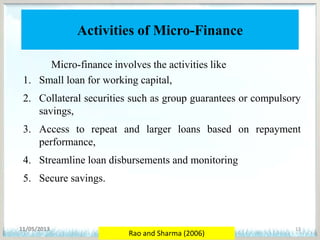 Activities of Micro-Finance
Micro-finance involves the activities like
1. Small loan for working capital,
2. Collateral securities such as group guarantees or compulsory
savings,
3. Access to repeat and larger loans based on repayment
performance,
4. Streamline loan disbursements and monitoring
5. Secure savings.
11/05/2013 13
Rao and Sharma (2006)
 