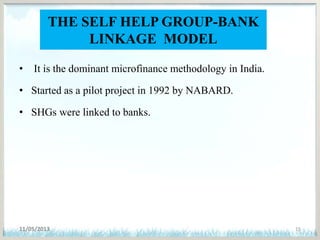 THE SELF HELP GROUP-BANK
LINKAGE MODEL
• It is the dominant microfinance methodology in India.
• Started as a pilot project in 1992 by NABARD.
• SHGs were linked to banks.
11/05/2013 15
 