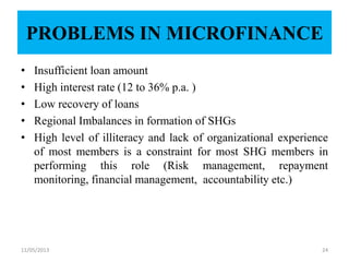 PROBLEMS IN MICROFINANCE
• Insufficient loan amount
• High interest rate (12 to 36% p.a. )
• Low recovery of loans
• Regional Imbalances in formation of SHGs
• High level of illiteracy and lack of organizational experience
of most members is a constraint for most SHG members in
performing this role (Risk management, repayment
monitoring, financial management, accountability etc.)
11/05/2013 24
 