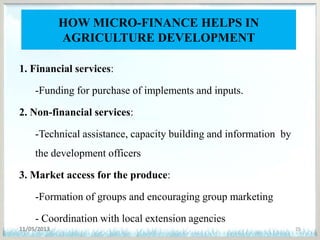 HOW MICRO-FINANCE HELPS IN
AGRICULTURE DEVELOPMENT
1. Financial services:
-Funding for purchase of implements and inputs.
2. Non-financial services:
-Technical assistance, capacity building and information by
the development officers
3. Market access for the produce:
-Formation of groups and encouraging group marketing
- Coordination with local extension agencies
11/05/2013 25
 
