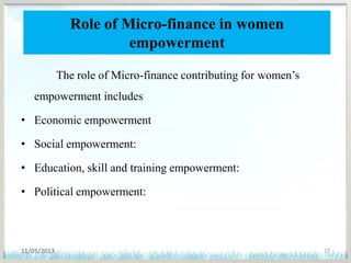 Role of Micro-finance in women
empowerment
The role of Micro-finance contributing for women’s
empowerment includes
• Economic empowerment
• Social empowerment:
• Education, skill and training empowerment:
• Political empowerment:
11/05/2013 27
 