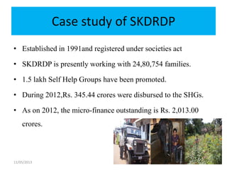 Case study of SKDRDP
• Established in 1991and registered under societies act
• SKDRDP is presently working with 24,80,754 families.
• 1.5 lakh Self Help Groups have been promoted.
• During 2012,Rs. 345.44 crores were disbursed to the SHGs.
• As on 2012, the micro-finance outstanding is Rs. 2,013.00
crores.
11/05/2013 33
 