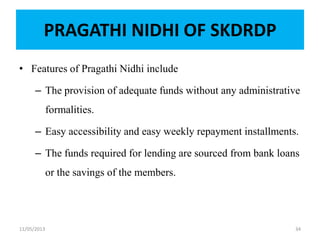 PRAGATHI NIDHI OF SKDRDP
• Features of Pragathi Nidhi include
– The provision of adequate funds without any administrative
formalities.
– Easy accessibility and easy weekly repayment installments.
– The funds required for lending are sourced from bank loans
or the savings of the members.
11/05/2013 34
 
