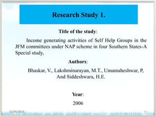 Research Study 1.
Title of the study:
Income generating activities of Self Help Groups in the
JFM committees under NAP scheme in four Southern States-A
Special study,
Authors:
Bhaskar, V., Lakshminarayan, M.T., Umamaheshwar, P,
And Siddeshwara, H.E.
Year:
2006
11/05/2013 37
 