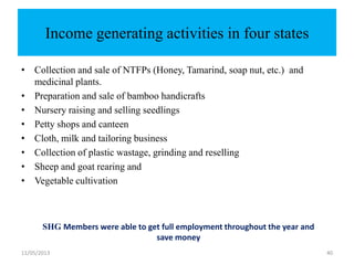 11/05/2013 40
Income generating activities in four states
• Collection and sale of NTFPs (Honey, Tamarind, soap nut, etc.) and
medicinal plants.
• Preparation and sale of bamboo handicrafts
• Nursery raising and selling seedlings
• Petty shops and canteen
• Cloth, milk and tailoring business
• Collection of plastic wastage, grinding and reselling
• Sheep and goat rearing and
• Vegetable cultivation
SHG Members were able to get full employment throughout the year and
save money
 