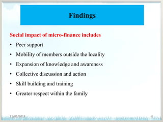 Findings
Social impact of micro-finance includes
• Peer support
• Mobility of members outside the locality
• Expansion of knowledge and awareness
• Collective discussion and action
• Skill building and training
• Greater respect within the family
11/05/2013 42
 