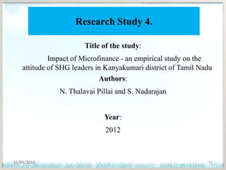 Research Study 4.
Title of the study:
Impact of Microfinance - an empirical study on the
attitude of SHG leaders in Kanyakumari district of Tamil Nadu
Authors:
N. Thalavai Pillai and S. Nadarajan
Year:
2012
11/05/2013 52
 