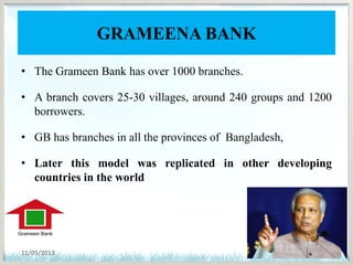 GRAMEENA BANK
• The Grameen Bank has over 1000 branches.
• A branch covers 25-30 villages, around 240 groups and 1200
borrowers.
• GB has branches in all the provinces of Bangladesh,
• Later this model was replicated in other developing
countries in the world
11/05/2013 6
 