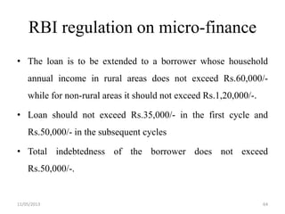 RBI regulation on micro-finance
• The loan is to be extended to a borrower whose household
annual income in rural areas does not exceed Rs.60,000/-
while for non-rural areas it should not exceed Rs.1,20,000/-.
• Loan should not exceed Rs.35,000/- in the first cycle and
Rs.50,000/- in the subsequent cycles
• Total indebtedness of the borrower does not exceed
Rs.50,000/-.
11/05/2013 64
 