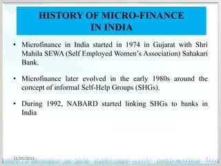 HISTORY OF MICRO-FINANCE
IN INDIA
• Microfinance in India started in 1974 in Gujarat with Shri
Mahila SEWA (Self Employed Women’s Association) Sahakari
Bank.
• Microfinance later evolved in the early 1980s around the
concept of informal Self-Help Groups (SHGs).
• During 1992, NABARD started linking SHGs to banks in
India
11/05/2013 7
 
