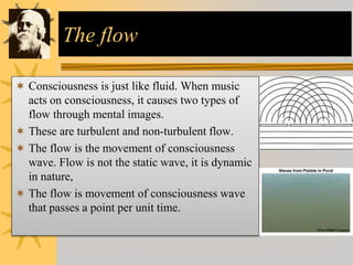 The flow
 Consciousness is just like fluid. When music
acts on consciousness, it causes two types of
flow through mental images.
 These are turbulent and non-turbulent flow.
 The flow is the movement of consciousness
wave. Flow is not the static wave, it is dynamic
in nature,
 The flow is movement of consciousness wave
that passes a point per unit time.
 
