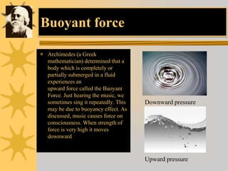 Buoyant force
 Archimedes (a Greek
mathematician) determined that a
body which is completely or
partially submerged in a fluid
experiences an
upward force called the Buoyant
Force. Just hearing the music, we
sometimes sing it repeatedly. This
may be due to buoyancy effect. As
discussed, music causes force on
consciousness. When strength of
force is very high it moves
downward
Downward pressure
Upward pressure
 