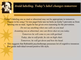 Avoid labeling. Today’s label changes tomorrow
Today’s labeling one as mad or abnormal may not be appropriate in tomorrow.
Tagore in his song (“Je tore pagol bole tare tui bolis ne kichu”) prevents us from
labeling one as mad. Again he has given own reasoning for the prevention.
Do not say anything when one calls on you mad
Assuming you as abnormal, one can throw dust on you today.
Tomorrow he will come to you with garland
Today, due to self-pride, he sits on high chair.
Tomorrow, he will get down and bow his head.
 This suggests that Rabindrik psychotherapy possesses lot of cognitive resources
that guide individual toward positive life style.
 