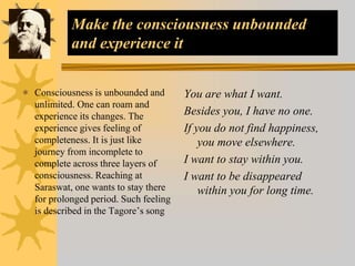 Make the consciousness unbounded
and experience it
 Consciousness is unbounded and
unlimited. One can roam and
experience its changes. The
experience gives feeling of
completeness. It is just like
journey from incomplete to
complete across three layers of
consciousness. Reaching at
Saraswat, one wants to stay there
for prolonged period. Such feeling
is described in the Tagore’s song
You are what I want.
Besides you, I have no one.
If you do not find happiness,
you move elsewhere.
I want to stay within you.
I want to be disappeared
within you for long time.
 