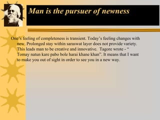 Man is the pursuer of newness
One’s feeling of completeness is transient. Today’s feeling changes with
new. Prolonged stay within saraswat layer does not provide variety.
This leads man to be creative and innovative. Tagore wrote - “
Tomay natun kare pabo bole harai khane khan”. It means that I want
to make you out of sight in order to see you in a new way.
 