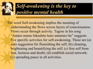 Self-awakening is the key to
positive mental health
The word Self-awakening implies the meaning of
understanding the flows across layers of consciousness.
Flows occur through activity. Tagore in his song
“Antaro mamo bikashito karo antartaro he” suggests
five specific activities for self-awakening. These are (a)
auto suggestion for flourishing the self; (b) cleaning,
brightening and beautifying the self; (c) free self from
fear, laziness and doubt; (d) establish social network;
(e) spreading peace in all activities.
 