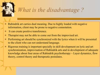 What is the disadvantage ?
 Rabindrik art carries dual meaning. Due to highly loaded with negative
information, client may be prone to negative connotation.
 It can create positive transference.
 Therapist may not be able to come out from the improvised art.
 Performing art should be synchronized with the lyrics when it will be presented
to the client who can not understand language.
 Rigorous training is important specially in skill development on lyric and art
synchronization, improvisation of Rabindrik arts and in development of adequate
knowledge about four areas of Rabindrik psychotherapy – Layer dynamics, flow
theory, control theory and therapeutic postulates.
 