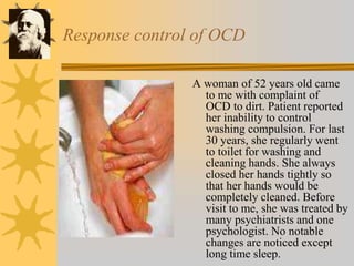Response control of OCD
A woman of 52 years old came
to me with complaint of
OCD to dirt. Patient reported
her inability to control
washing compulsion. For last
30 years, she regularly went
to toilet for washing and
cleaning hands. She always
closed her hands tightly so
that her hands would be
completely cleaned. Before
visit to me, she was treated by
many psychiatrists and one
psychologist. No notable
changes are noticed except
long time sleep.
 