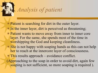 Analysis of patient
Patient is searching for dirt in the outer layer.
In the inner layer, dirt is perceived as threatening;
Patient wants to move away from inner to inner core
layer. For the same, she spends most of the time in
worshipping the God and keeping cleanliness.
She is not happy with soaping hands as this can not help
her to reach at the innercore layer of consciousness.
This results approach – avoidance conflict.
(Approaching to the soap in order to avoid dirt, again few
soaping is not sufficient, so more soaping is required ).
 