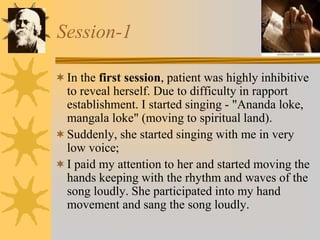 Session-1
In the first session, patient was highly inhibitive
to reveal herself. Due to difficulty in rapport
establishment. I started singing - "Ananda loke,
mangala loke" (moving to spiritual land).
Suddenly, she started singing with me in very
low voice;
I paid my attention to her and started moving the
hands keeping with the rhythm and waves of the
song loudly. She participated into my hand
movement and sang the song loudly.
 