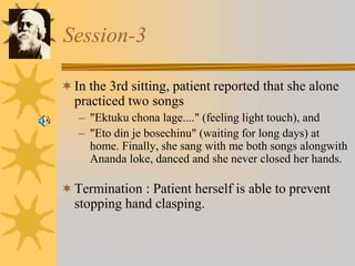 Session-3
In the 3rd sitting, patient reported that she alone
practiced two songs
– "Ektuku chona lage...." (feeling light touch), and
– "Eto din je bosechinu" (waiting for long days) at
home. Finally, she sang with me both songs alongwith
Ananda loke, danced and she never closed her hands.
Termination : Patient herself is able to prevent
stopping hand clasping.
 